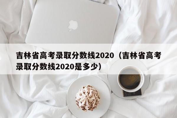 吉林省高考录取分数线2020（吉林省高考录取分数线2020是多少）