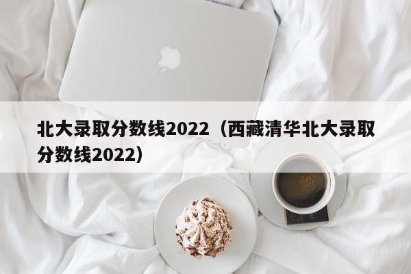 北大录取分数线2022（西藏清华北大录取分数线2022）