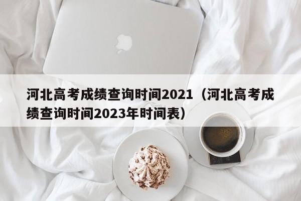 河北高考成绩查询时间2021（河北高考成绩查询时间2023年时间表）