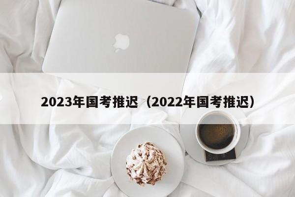 2023年国考推迟（2022年国考推迟）