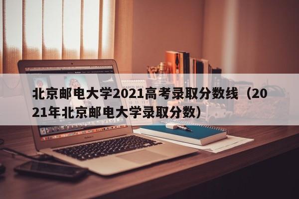 北京邮电大学2021高考录取分数线（2021年北京邮电大学录取分数）