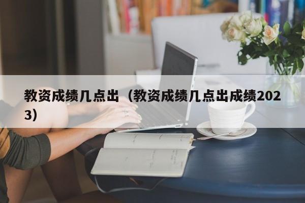 教资成绩几点出（教资成绩几点出成绩2023）