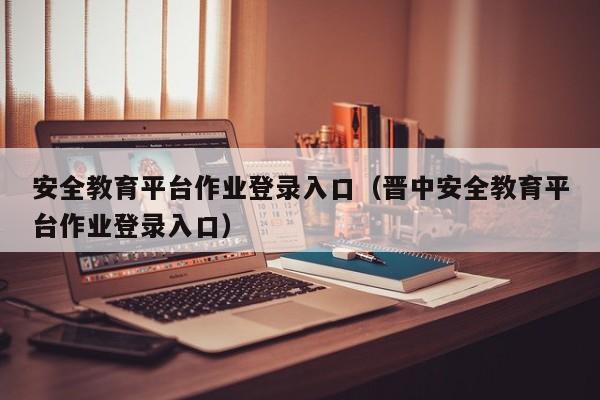 安全教育平台作业登录入口（晋中安全教育平台作业登录入口）