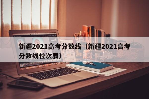 新疆2021高考分数线（新疆2021高考分数线位次表）