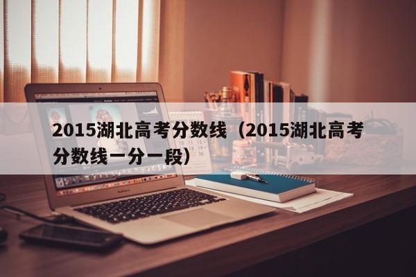 2015湖北高考分数线（2015湖北高考分数线一分一段）