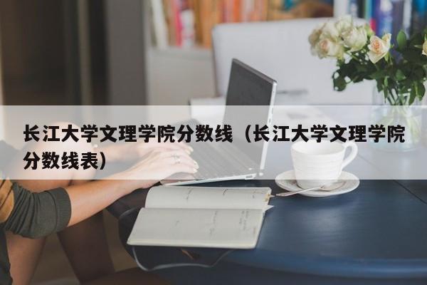 长江大学文理学院分数线（长江大学文理学院分数线表）