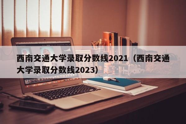 西南交通大学录取分数线2021（西南交通大学录取分数线2023）