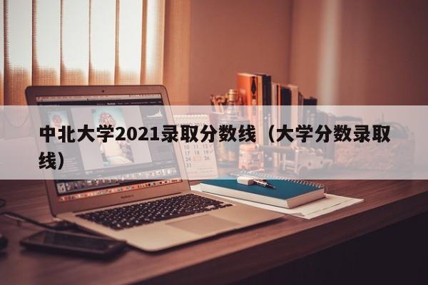 中北大学2021录取分数线（大学分数录取线）