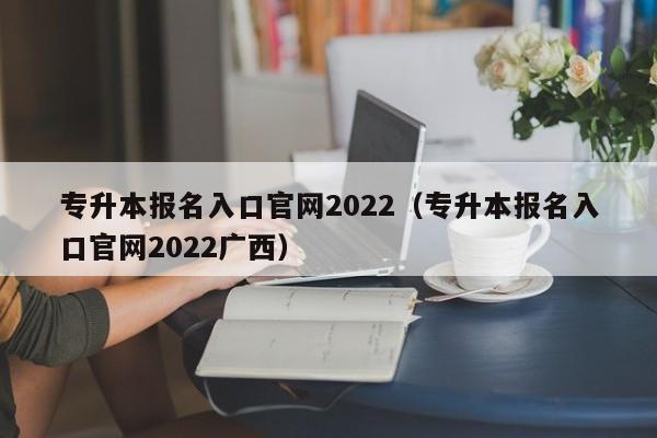 专升本报名入口官网2022（专升本报名入口官网2022广西）