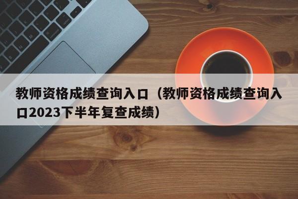 教师资格成绩查询入口（教师资格成绩查询入口2023下半年复查成绩）