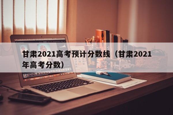 甘肃2021高考预计分数线（甘肃2021年高考分数）