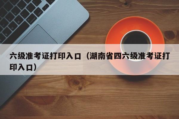 六级准考证打印入口（湖南省四六级准考证打印入口）