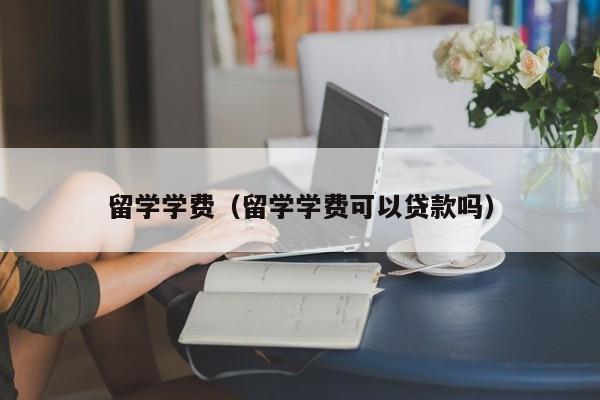 留学学费（留学学费可以贷款吗）