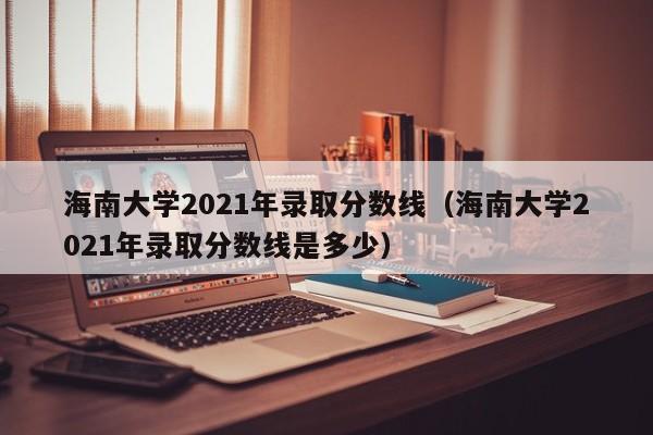 海南大学2021年录取分数线（海南大学2021年录取分数线是多少）