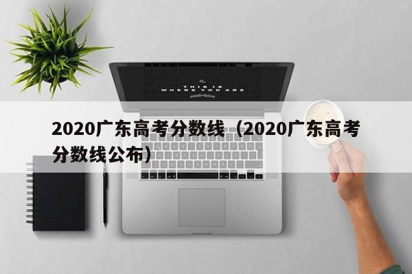 2020广东高考分数线（2020广东高考分数线公布）