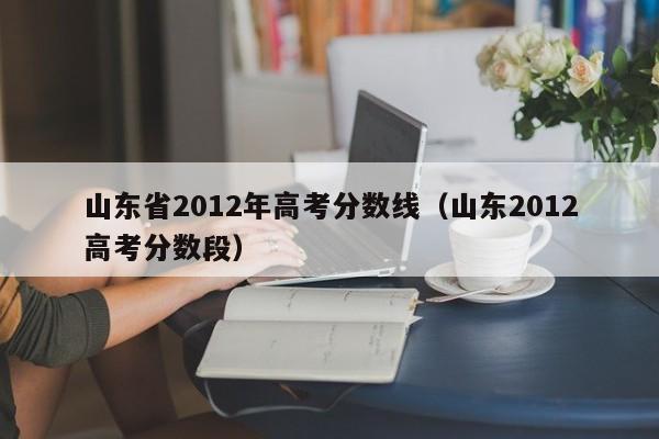 山东省2012年高考分数线（山东2012高考分数段）