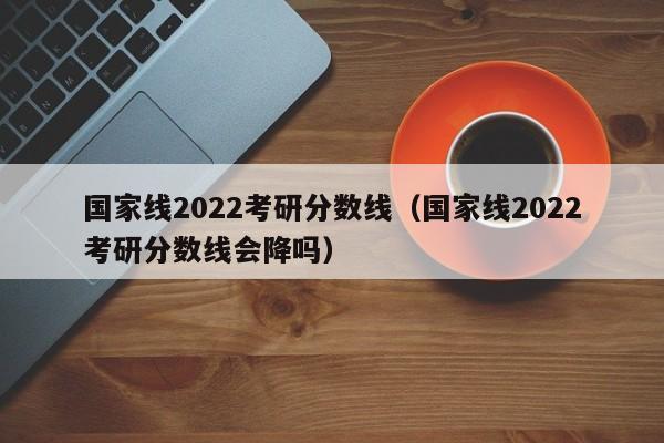 国家线2022考研分数线（国家线2022考研分数线会降吗）