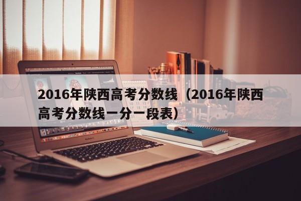 2016年陕西高考分数线（2016年陕西高考分数线一分一段表）