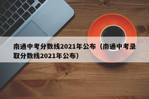 南通中考分数线2021年公布（南通中考录取分数线2021年公布）