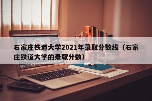 石家庄铁道大学2021年录取分数线（石家庄铁道大学的录取分数）