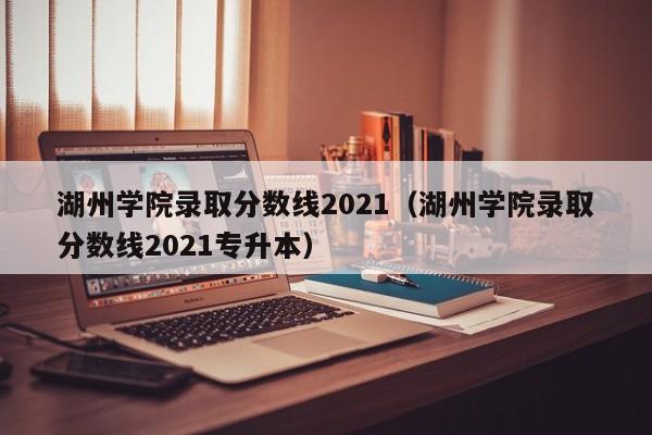 湖州学院录取分数线2021（湖州学院录取分数线2021专升本）