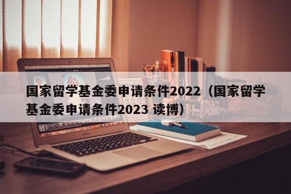 国家留学基金委申请条件2022（国家留学基金委申请条件2023 读博）