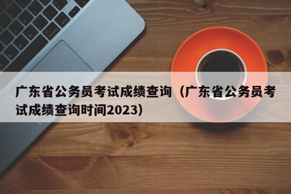 广东省公务员考试成绩查询（广东省公务员考试成绩查询时间2023）