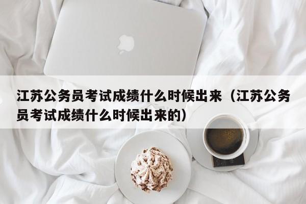 江苏公务员考试成绩什么时候出来（江苏公务员考试成绩什么时候出来的）