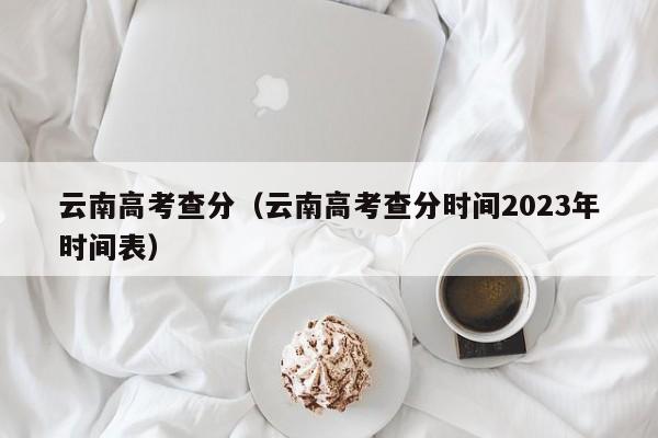 云南高考查分（云南高考查分时间2023年时间表）