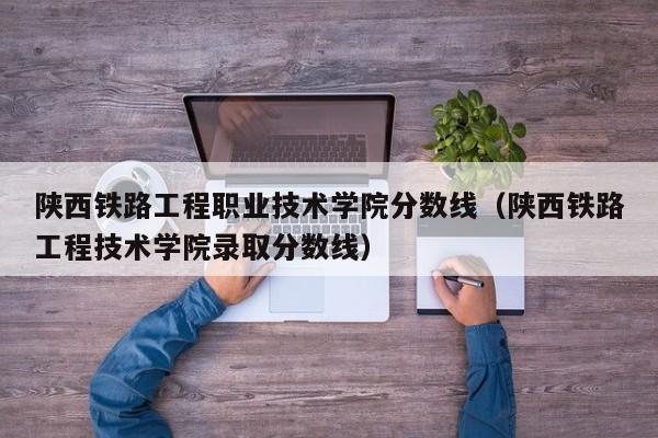 陕西铁路工程职业技术学院分数线（陕西铁路工程技术学院录取分数线）