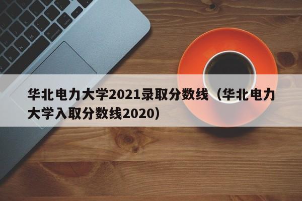 华北电力大学2021录取分数线（华北电力大学入取分数线2020）