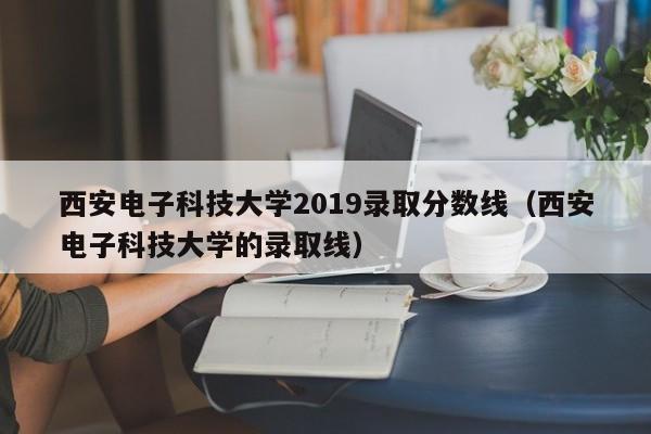 西安电子科技大学2019录取分数线（西安电子科技大学的录取线）