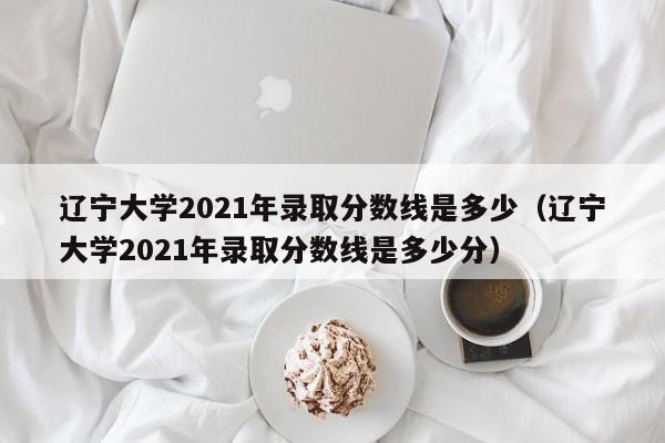 辽宁大学2021年录取分数线是多少（辽宁大学2021年录取分数线是多少分）