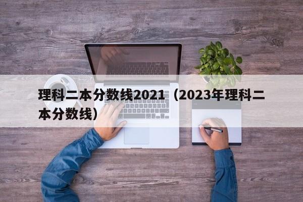 理科二本分数线2021（2023年理科二本分数线）