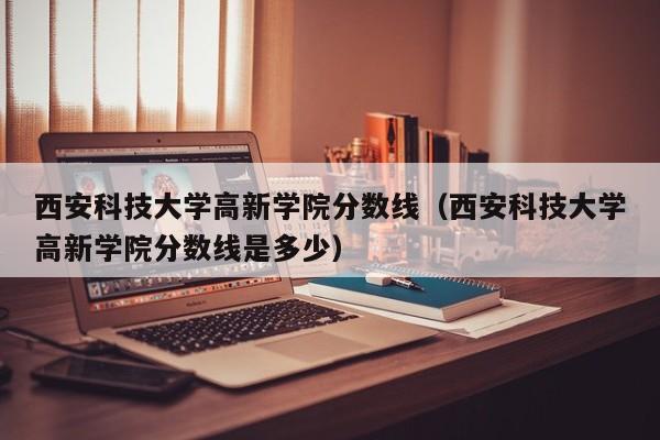 西安科技大学高新学院分数线（西安科技大学高新学院分数线是多少）