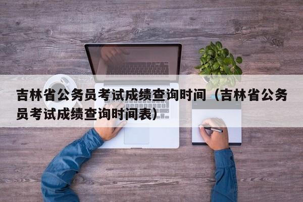 吉林省公务员考试成绩查询时间（吉林省公务员考试成绩查询时间表）