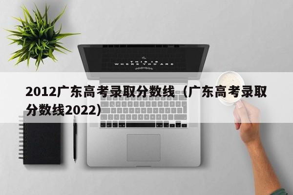 2012广东高考录取分数线（广东高考录取分数线2022）