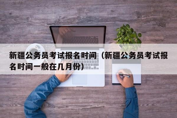 新疆公务员考试报名时间（新疆公务员考试报名时间一般在几月份）