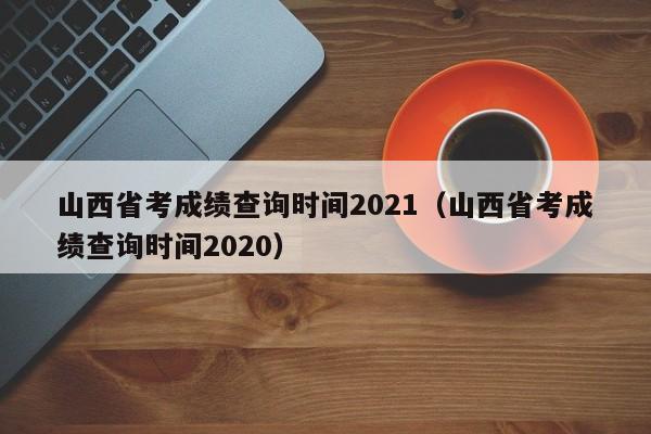 山西省考成绩查询时间2021（山西省考成绩查询时间2020）