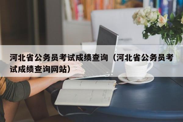 河北省公务员考试成绩查询（河北省公务员考试成绩查询网站）