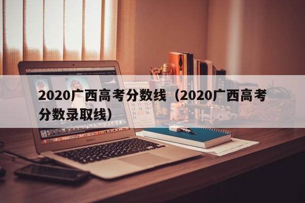 2020广西高考分数线（2020广西高考分数录取线）