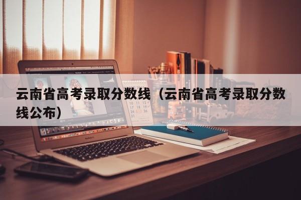 云南省高考录取分数线（云南省高考录取分数线公布）