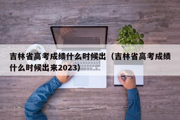 吉林省高考成绩什么时候出（吉林省高考成绩什么时候出来2023）