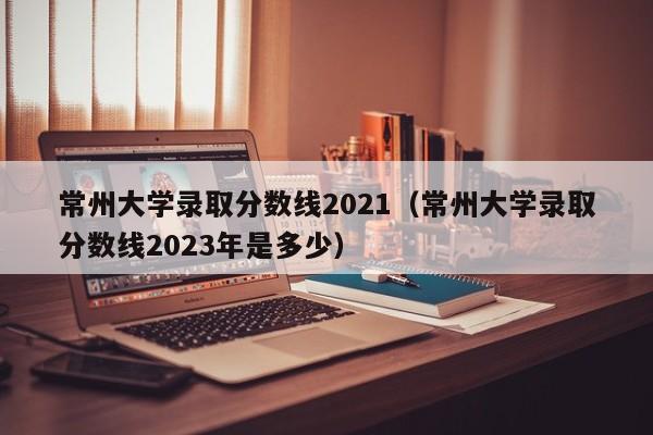 常州大学录取分数线2021（常州大学录取分数线2023年是多少）