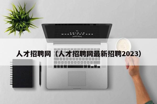 人才招聘网（人才招聘网最新招聘2023）