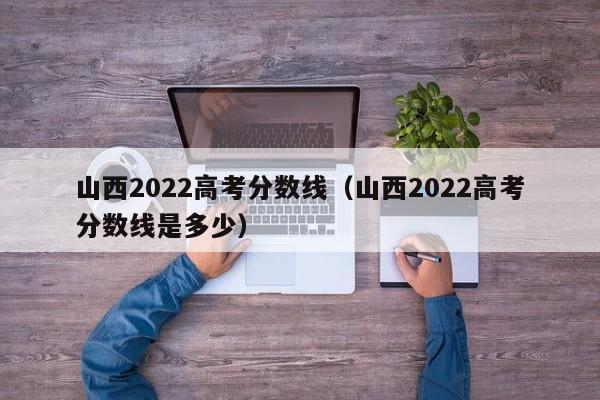 山西2022高考分数线（山西2022高考分数线是多少）