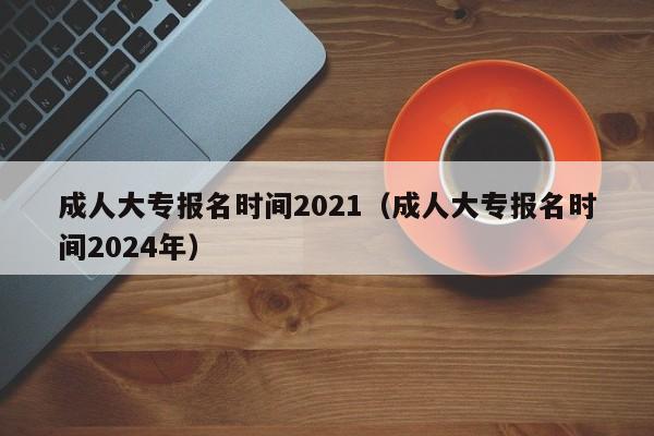 成人大专报名时间2021（成人大专报名时间2024年）