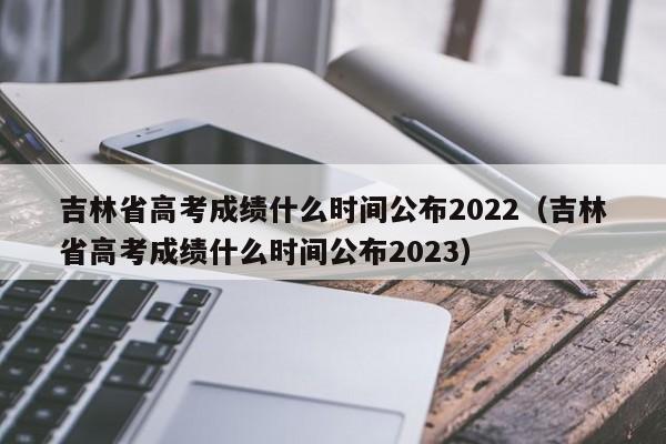 吉林省高考成绩什么时间公布2022（吉林省高考成绩什么时间公布2023）