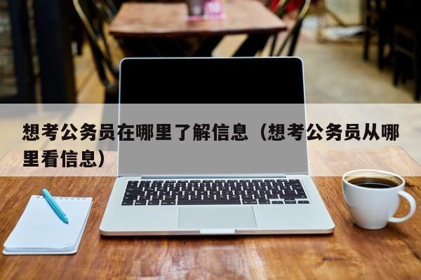 想考公务员在哪里了解信息（想考公务员从哪里看信息）