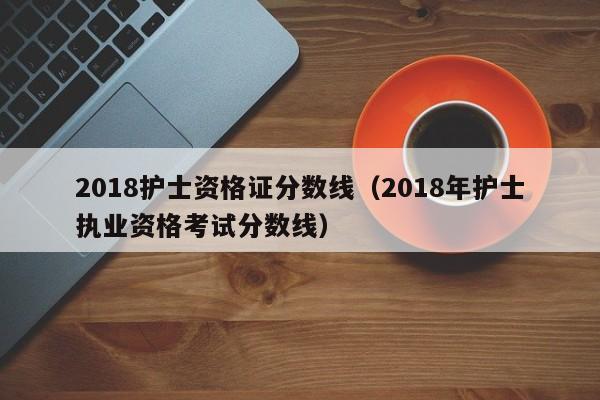 2018护士资格证分数线（2018年护士执业资格考试分数线）